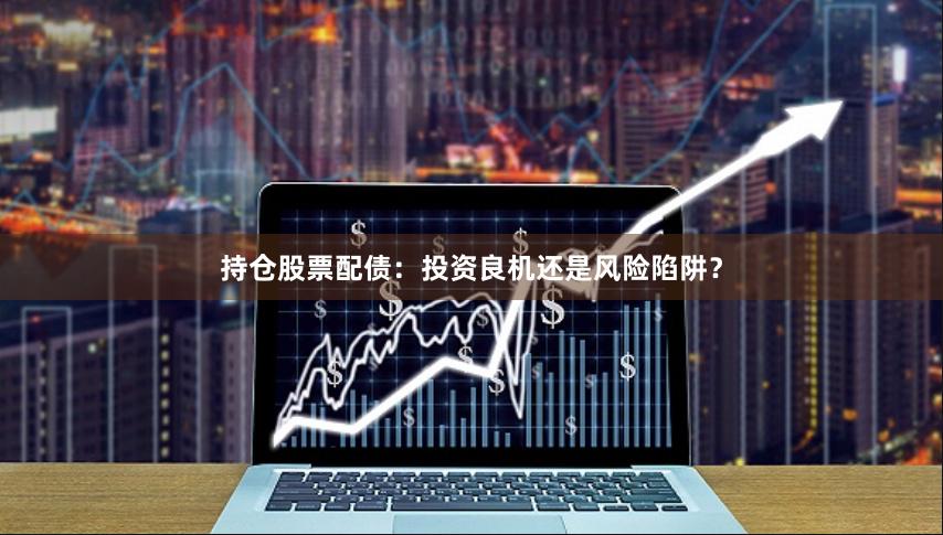 持倉(cāng)股票配債：投資良機(jī)還是風(fēng)險(xiǎn)陷阱？